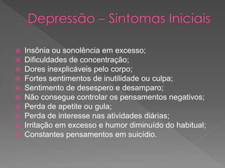  Insônia ou sonolência em excesso;
 Dificuldades de concentração;
 Dores inexplicáveis pelo corpo;
 Fortes sentimentos de inutilidade ou culpa;
 Sentimento de desespero e desamparo;
 Não consegue controlar os pensamentos negativos;
 Perda de apetite ou gula;
 Perda de interesse nas atividades diárias;
 Irritação em excesso e humor diminuído do habitual;
 Constantes pensamentos em suicídio.
 