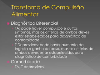  Diagnóstico Diferencial
› TA: pode haver compulsão e outros
sintomas, mas os critérios de ambos deves
estar estabelecidos para diagnóstico de
comorbidade.
› T Depressivos: pode haver aumento da
ingesta e ganho de peso, mas os critérios de
ambos deves estar estabelecidos para
diagnóstico de comorbidade
 Comorbidade
› TA, T depressivos
 