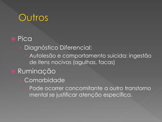  Pica
› Diagnóstico Diferencial:
 Autolesão e comportamento suicida: ingestão
de itens nocivos (agulhas, facas)
 Ruminação
› Comorbidade
 Pode ocorrer concomitante a outro transtorno
mental se justificar atenção específica.
 