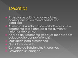  Aspectos psicológicos: causadores,
consequências ou mantenedores da
condição
 Aumento dos sintomas comorbidos durante o
tratamento (ex: diante da dieta aumentar
sintomas depressivos)
 Adesão ao tratamento (todos as modalidades-
colaboração dos profissionais)
 Motivação para a mudança
 Qualidade de vida
 Consumo de Substâncias Psicoativas
 Gravidade (internação)
 