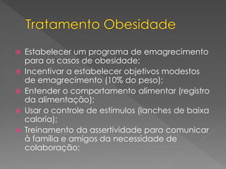  Estabelecer um programa de emagrecimento
para os casos de obesidade;
 Incentivar a estabelecer objetivos modestos
de emagrecimento (10% do peso);
 Entender o comportamento alimentar (registro
da alimentação);
 Usar o controle de estímulos (lanches de baixa
caloria);
 Treinamento da assertividade para comunicar
à família e amigos da necessidade de
colaboração;
 