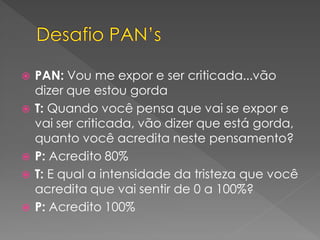 PAN: Vou me expor e ser criticada...vão
dizer que estou gorda
 T: Quando você pensa que vai se expor e
vai ser criticada, vão dizer que está gorda,
quanto você acredita neste pensamento?
 P: Acredito 80%
 T: E qual a intensidade da tristeza que você
acredita que vai sentir de 0 a 100%?
 P: Acredito 100%
 