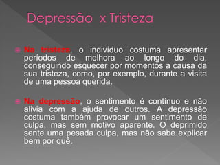  Na tristeza, o indivíduo costuma apresentar
períodos de melhora ao longo do dia,
conseguindo esquecer por momentos a causa da
sua tristeza, como, por exemplo, durante a visita
de uma pessoa querida.
 Na depressão, o sentimento é contínuo e não
alivia com a ajuda de outros. A depressão
costuma também provocar um sentimento de
culpa, mas sem motivo aparente. O deprimido
sente uma pesada culpa, mas não sabe explicar
bem por quê.
 