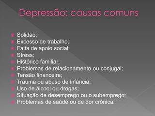  Solidão;
 Excesso de trabalho;
 Falta de apoio social;
 Stress;
 Histórico familiar;
 Problemas de relacionamento ou conjugal;
 Tensão financeira;
 Trauma ou abuso de infância;
 Uso de álcool ou drogas;
 Situação de desemprego ou o subemprego;
 Problemas de saúde ou de dor crônica.
 