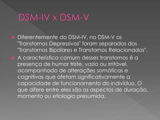  Diferentemente do DSM-IV, no DSM-V os
"Transtornos Depressivos" foram separados dos
"Transtornos Bipolares e Transtornos Relacionados".
 A característica comum desses transtornos é a
presença de humor triste, vazio ou irritável,
acompanhado de alterações somáticas e
cognitivas que afetam significativamente a
capacidade de funcionamento do indivíduo. O
que difere entre eles são os aspectos de duração,
momento ou etiologia presumida.
 