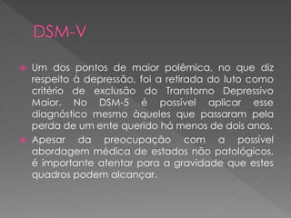  Um dos pontos de maior polêmica, no que diz
respeito à depressão, foi a retirada do luto como
critério de exclusão do Transtorno Depressivo
Maior. No DSM-5 é possível aplicar esse
diagnóstico mesmo àqueles que passaram pela
perda de um ente querido há menos de dois anos.
 Apesar da preocupação com a possível
abordagem médica de estados não patológicos,
é importante atentar para a gravidade que estes
quadros podem alcançar.
 