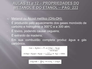 1) Metanol ou Álcool metílico (CH3-OH):
- É produzido pelo aquecimento dos gases monóxido de
carbono e hidrogênio a 300°C e a 300 atm;
- É tóxico, podendo causar cegueira;
- É extraído da madeira;
- Em sua combustão completa produz água e gás
carbônico.
 