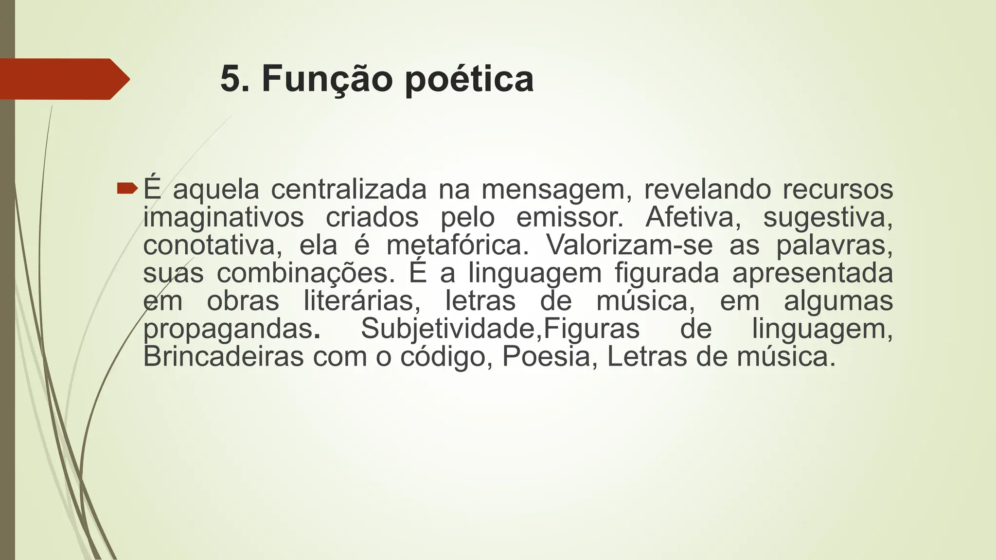 5. Função poética
É aquela centralizada na mensagem, revelando recursos
imaginativos criados pelo emissor. Afetiva, sugestiva,
conotativa, ela é metafórica. Valorizam-se as palavras,
suas combinações. É a linguagem figurada apresentada
em obras literárias, letras de música, em algumas
propagandas. Subjetividade,Figuras de linguagem,
Brincadeiras com o código, Poesia, Letras de música.
 