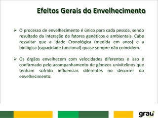 Efeitos Gerais do Envelhecimento
 O processo de envelhecimento é único para cada pessoa, sendo
resultado da interação de fatores genéticos e ambientais. Cabe
ressaltar que a idade Cronológica (medida em anos) e a
biológica (capacidade funcional) quase sempre não coincidem.
 Os órgãos envelhecem com velocidades diferentes e isso é
confirmado pelo acompanhamento de gêmeos univitelinos que
tenham sofrido influencias diferentes no decorrer do
envelhecimento.
 
