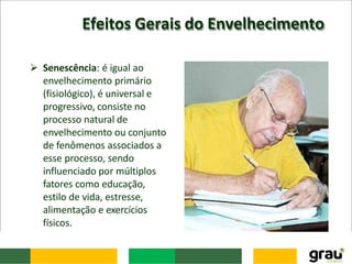 Efeitos Gerais do Envelhecimento
 Senescência: é igual ao
envelhecimento primário
(fisiológico), é universal e
progressivo, consiste no
processo natural de
envelhecimento ou conjunto
de fenômenos associados a
esse processo, sendo
influenciado por múltiplos
fatores como educação,
estilo de vida, estresse,
alimentação e exercícios
físicos.
 