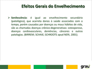 Efeitos Gerais do Envelhecimento
 Senilescência: é igual ao envelhecimento secundário
(patológico), que acarreta danos à saúde associados com o
tempo, porém causados por doenças ou maus hábitos de vida,
são as chamadas doenças crônico-degenerativas: osteoporose,
doenças cardiovasculares, demências, cânceres e outras
patologias. (BIRREM; SCHAIE; SCHROOTS apud NERI, 2001).
 