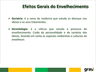 Efeitos Gerais do Envelhecimento
 Geriatria: é o ramo da medicina que estuda as doenças nos
idosos e os seus tratamentos.
 Gerontologia: é a ciência que estuda o processo do
envelhecimento. Cuida da personalidade e da conduta dos
idosos, levando em conta os aspectos ambientais e culturais do
envelhecer.
 