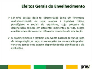 Efeitos Gerais do Envelhecimento
 Ser uma pessoa idosa foi caracterizado como um fenômeno
multidimensional, ou seja, relativo a aspectos físicos,
psicológicos e sociais do organismo, cujo processo de
degeneração começa em diferentes momentos da vida, ocorre
em diferentes ritmos e com diferentes resultados de adaptação.
 O envelhecimento é também um evento passível de vários tipos
de interpretação, ou seja, as concepções ao seu respeito podem
variar no tempo e no espaço, dependendo dos significados a ele
atribuídos.
 