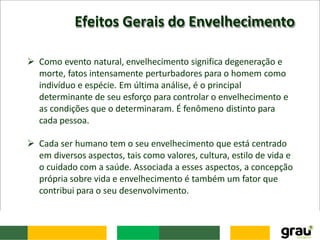 Efeitos Gerais do Envelhecimento
 Como evento natural, envelhecimento significa degeneração e
morte, fatos intensamente perturbadores para o homem como
indivíduo e espécie. Em última análise, é o principal
determinante de seu esforço para controlar o envelhecimento e
as condições que o determinaram. É fenômeno distinto para
cada pessoa.
 Cada ser humano tem o seu envelhecimento que está centrado
em diversos aspectos, tais como valores, cultura, estilo de vida e
o cuidado com a saúde. Associada a esses aspectos, a concepção
própria sobre vida e envelhecimento é também um fator que
contribui para o seu desenvolvimento.
 