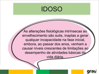As alterações fisiológicas intrínsecas ao
envelhecimento são sutis, inaptas a gerar
qualquer incapacidade na fase inicial,
embora, ao passar dos anos, venham a
causar níveis crescentes de limitações ao
desempenho de atividades básicas da
vida diária.
IDOSO
 