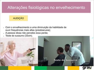 Alterações fisiológicas no envelhecimento
AUDIÇÃO
 Com o envelhecimento a uma diminuição da habilidade de
ouvir frequências mais altas (presbiacusia);
 A pessoa idosa não percebe essa perda;
 Teste do sussurro (33cm).
 