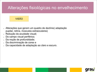 Alterações fisiológicas no envelhecimento
VISÃO
 Alterações que geram um quadro de declínio( adaptação
pupilar, retina, músculos extraoculares)
 Redução da acuidade visual;
 Do campo visual periférico;
 Da noção de profundidade;
 Da discriminação de cores e
 Da capacidade de adaptação ao claro e escuro.
 