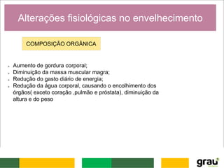Alterações fisiológicas no envelhecimento
COMPOSIÇÃO ORGÂNICA
 Aumento de gordura corporal;
 Diminuição da massa muscular magra;
 Redução do gasto diário de energia;
 Redução da água corporal, causando o encolhimento dos
órgãos( exceto coração ,pulmão e próstata), diminuição da
altura e do peso
 