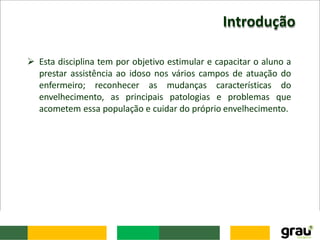 Introdução
 Esta disciplina tem por objetivo estimular e capacitar o aluno a
prestar assistência ao idoso nos vários campos de atuação do
enfermeiro; reconhecer as mudanças características do
envelhecimento, as principais patologias e problemas que
acometem essa população e cuidar do próprio envelhecimento.
 