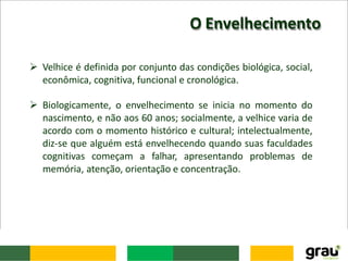 O Envelhecimento
 Velhice é definida por conjunto das condições biológica, social,
econômica, cognitiva, funcional e cronológica.
 Biologicamente, o envelhecimento se inicia no momento do
nascimento, e não aos 60 anos; socialmente, a velhice varia de
acordo com o momento histórico e cultural; intelectualmente,
diz-se que alguém está envelhecendo quando suas faculdades
cognitivas começam a falhar, apresentando problemas de
memória, atenção, orientação e concentração.
 