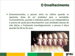 O Envelhecimento
 Economicamente, a pessoa entra na velhice quando se
aposenta, deixa de ser produtiva para a sociedade;
Funcionalmente, quando o indivíduo perde a sua independência
e precisa de ajuda para desempenhar suas atividades básicas de
vida diária; e finalmente cronologicamente, a pessoa é idosa
quando faz 60 ou 65 anos.
 