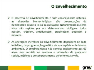 O Envelhecimento
 O processo de envelhecimento e suas consequências naturais,
as alterações biomorfológicas, são preocupações da
humanidade desde o início da civilização. Naturalmente os seres
vivos são regidos por um determinismo biológico: todos
nascem, crescem, amadurecem, envelhecem, declinam e
morrem.
 As alterações inerentes ao envelhecimento dependem de cada
indivíduo, da programação genética de sua espécie e de fatores
ambientais. O envelhecimento não começa subitamente aos 60
anos, mas consiste no acumulo e interações de processos
sociais, médicos e de comportamento durante toda a vida.
 