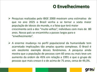 O Envelhecimento
 Pesquisas realizadas pelo IBGE 2000 mostram uma estimativa de
que no ano 2025 o Brasil venha a se tornar a sexta maior
população de idosos do mundo, e a faixa que terá maior
crescimento será a dos “muito velhos”, indivíduos com mais de 80
anos. Nosso país se encaminha a passos largos para o
“envelhecimento”.
 A enorme mudança no perfil populacional da humanidade tem
acarretado implicações tão amplas quanto complexas. O Brasil é
um excelente exemplo desses fenômenos. A pesquisa ainda
mostra que a população de pessoas com 60 anos ou mais teve um
aumento da ordem de 45% em relação a 1991 e que o grupo de
pessoas que mais cresce é o de acima de 75 anos, cerca de 49,3%.
 