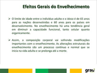Efeitos Gerais do Envelhecimento
 O limite de idade entre o indivíduo adulto e o idoso é de 65 anos
para as nações desenvolvidas e 60 anos para os países em
desenvolvimento. No envelhecimento há uma tendência geral
em diminuir a capacidade funcional, tanto celular quanto
organicamente.
 Assim, a composição corporal vai sofrendo modificações
importantes com o envelhecimento. As alterações estruturais do
envelhecimento são um processo contínuo e normal que se
inicia na vida adulta e se prolonga até a morte.
 