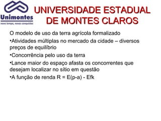 UNIVERSIDADE ESTADUAL
           DE MONTES CLAROS
O modelo de uso da terra agrícola formalizado
•Atividades múltiplas no mercado da cidade – diversos
preços de equilíbrio
•Concorrência pelo uso da terra
•Lance maior do espaço afasta os concorrentes que
desejam localizar no sítio em questão
•A função de renda R = E(p-a) - Efk
 