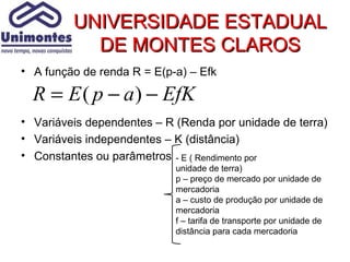UNIVERSIDADE ESTADUAL
           DE MONTES CLAROS
• A função de renda R = E(p-a) – Efk

  R = E ( p − a ) − EfK
• Variáveis dependentes – R (Renda por unidade de terra)
• Variáveis independentes – K (distância)
• Constantes ou parâmetros - E ( Rendimento por
                            unidade de terra)
                            p – preço de mercado por unidade de
                            mercadoria
                            a – custo de produção por unidade de
                            mercadoria
                            f – tarifa de transporte por unidade de
                            distância para cada mercadoria
 