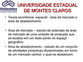 UNIVERSIDADE ESTADUAL
          DE MONTES CLAROS
• Teoria econômica espacial : área de mercado e
  área de abastecimento.

• Área de mercado – estudo da extensão da área
  de mercado de uma unidade de produção que
  se localiza em um dado ponto do espaço
  geográfico.
• Área de abastecimento – estudo de um conjunto
  de atividades produtivas disseminadas em torno
  de um mercado central, o qual se abastecem.
 
