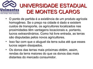 UNIVERSIDADE ESTADUAL
           DE MONTES CLAROS
• O ponto de partida é a existência de um produto agrícola
  homogêneo. Se o preço na cidade é dado e existem
  custos de transporte, os agricultores localizados nas
  proximidades têm vantagens locacionais e, portanto,
  lucros extraordinários. Como há livre entrada, as terras
  são disputadas pelos novos agricultores.
• Isso faz com que o aluguel da terra suba até que esses
  lucros sejam dissipados.
• Os donos das terras mais próximas obtêm, assim,
  rendas da terra maiores do que os donos das mais
  distantes do mercado consumidor.
 