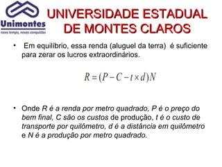 UNIVERSIDADE ESTADUAL
             DE MONTES CLAROS
•    Em equilíbrio, essa renda (aluguel da terra) é suficiente
    para zerar os lucros extraordinários.




• Onde R é a renda por metro quadrado, P é o preço do
  bem final, C são os custos de produção, t é o custo de
  transporte por quilômetro, d é a distância em quilômetro
  e N é a produção por metro quadrado.
 