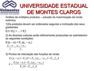 UNIVERSIDADE ESTADUAL
                  DE MONTES CLAROS
Análise de múltiplos produtos – solução da maximização da renda
ecômica:
1)Os produtos devem ser ordenados segundo a inclinação dos seus
gradientes
E1f1> E2f2 > ... > Enfn
2) As diversas culturas serão efetivamente produzidas se submeterem
às seguintes condições:
Ei (pi – ai) > Ei+1 (pi+1 – ai+1)
 p1 − a1 pi −1 − ai −1
          >
     f1         f i −1

3) Pontos de interseção das funções de renda
  Ei ( pi − ai ) − Ei f i k = Ei +1 ( pi +1 − ai +1 ) − Ei +1 f i +1k
       Ei ( pi − ai ) − Ei +1 ( pi +1 − ai +1 )
  k=
               Ei f i k − Ei +1 f i +1k
 