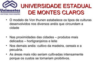 UNIVERSIDADE ESTADUAL
           DE MONTES CLAROS
• O modelo de Von thunen estabelece os tipos de culturas
  desenvolvidos nos diversos anéis que circundam a
  cidade

• Nas proximidades das cidades – produtos mais
  delicados – hortigranjeiros e leite
• Nos demais anéis: cultivo da madeira, cereais e a
  pecuária.
• As áreas mais não seriam cultivadas intensamente
  porque os custos se tornariam proibitivos.
 