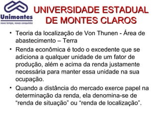UNIVERSIDADE ESTADUAL
          DE MONTES CLAROS
• Teoria da localização de Von Thunen - Área de
  abastecimento – Terra
• Renda econômica é todo o excedente que se
  adiciona a qualquer unidade de um fator de
  produção, além e acima da renda justamente
  necessária para manter essa unidade na sua
  ocupação.
• Quando a distância do mercado exerce papel na
  determinação da renda, ela denomina-se de
  “renda de situação” ou “renda de localização”.
 