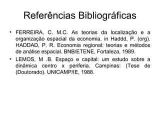 Referências Bibliográficas
• FERREIRA, C. M.C. As teorias da localização e a
  organização espacial da economia. in Haddd, P. (org).
  HADDAD, P. R. Economia regional: teorias e métodos
  de análise espacial. BNB/ETENE, Fortaleza, 1989.
• LEMOS, M .B. Espaço e capital: um estudo sobre a
  dinâmica centro x periferia. Campinas: (Tese de
  (Doutorado). UNICAMP/IE, 1988.
 