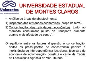 UNIVERSIDADE ESTADUAL
            DE MONTES CLAROS
• Análise de áreas de abastecimento:
1) Dispersão das atividades econômicas (preço da terra).
2) Concentração das atividades econômicas junto ao
   mercado consumidor (custo de transporte aumenta
   quanto mais afastado do centro).

O equilíbrio entre os fatores dispersão e concentração,
  dados os pressupostos de concorrência perfeita e
  inexistência de interdependência locacional, técnica e de
  economia de aglomeração, constitui o cerne da Teoria
  da Localização Agrícola de Von Thunen.
 