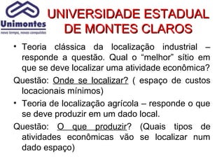 UNIVERSIDADE ESTADUAL
          DE MONTES CLAROS
• Teoria clássica da localização industrial –
  responde a questão. Qual o “melhor” sítio em
  que se deve localizar uma atividade econômica?
Questão: Onde se localizar? ( espaço de custos
  locacionais mínimos)
• Teoria de localização agrícola – responde o que
  se deve produzir em um dado local.
Questão: O que produzir? (Quais tipos de
  atividades econômicas vão se localizar num
  dado espaço)
 