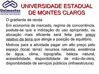 UNIVERSIDADE ESTADUAL
          DE MONTES CLAROS
O gradiente de renda
Em economia de mercado, regime de concorrência,
postula-se que a indicação do uso apropriado, ou
alocação mais eficiente será feita pelo preço
relativo da terra que atinge a posição de equilíbrio.
Motivos para a atividade pagar um alto preço pelo
espaço (local, terra): recursos naturais, existência
de água, clima, topografia, beleza natural,
acessibilidade, disponibilidade de mão-de-obra,
disponibilidade de serviços públicos (infraestrutura)
 