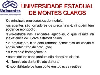UNIVERSIDADE ESTADUAL
           DE MONTES CLAROS
Os principais pressupostos do modelo:
•os agentes são tomadores de preço, isto é, ninguém tem
poder de monopólio;
•livre-entrada nas atividades agrícolas, o que resulta na
inexistência de lucros extraordinários;
• a produção é feita com retornos constantes de escala e
coeficientes fixos de produção;
• o terreno é homogêneo; e
• os preços de cada produto são dados na cidade.
•Uniformidade da fertilidade da terra
•Disponibilidade de transporte em todas as regiões
 