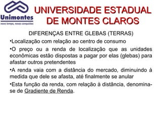UNIVERSIDADE ESTADUAL
           DE MONTES CLAROS
        DIFERENÇAS ENTRE GLEBAS (TERRAS)
•Localização com relação ao centro de consumo
•O preço ou a renda de localização que as unidades
econômicas estão dispostas a pagar por elas (glebas) para
afastar outros pretendentes
•A renda vaia com a distância do mercado, diminuindo à
medida que dele se afasta, até finalmente se anular
•Esta função da renda, com relação à distância, denomina-
se de Gradiente de Renda.
 