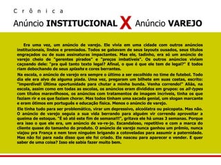 Era uma vez, um anúncio de varejo. Ele vivia em uma cidade com outros anúncios institucionais, lindos e premiados. Todos se gabavam de seus layouts ousados, seus títulos engraçados ou de suas assinaturas impactantes. Mas ele, tadinho, era só um anúncio de varejo cheio de "gerentes pirados" e "preços imbatíveis". Os outros anúncios viviam caçoando dele: "pra quê tanto texto legal? Afinal, o que é que ele tem de legal?" E todos riam debochando de seus  splashs  e cores berrantes.  Na escola, o anúncio de varejo era sempre o último a ser escolhido no time de futebol. Todo dia ele era alvo de alguma piada. Uma vez, pregaram um bilhete em suas costas, escrito: "imperdível! Última oportunidade para chutar a minha bunda. Venha correndo!" Aliás, na escola, assim como em todas as escolas, os anúncios eram divididos em grupos: os  all-types  com títulos maravilhosos, os anúncios com tratamentos de imagem incríveis, tinha os que faziam rir e os que faziam chorar. Mas todos tinham uma sacada genial, um slogan marcante e eram ótimos em português e educação física. Menos o anúncio de varejo.  Ele tinha tudo para ser problemático, virar um depressivo, alcoólatra ou psicopata. Mas não. O anúncio de varejo seguia a sua vida berrando para alguém vir correndo aproveitar a queima de estoque. "É só até este fim de semana!!!", gritava ele há umas 3 semanas. Porque era isso o que ele era, um anúncio de va-re-jo. Escandaloso, repetitivo e com a marca do cliente quase do tamanho do produto. O anúncio de varejo nunca ganhou um prêmio, nunca viajou pra França e nem teve ninguém brigando a cotoveladas para assumir a paternidade. Mas não foi para nada disso que ele foi criado. Ele nasceu para aparecer e vender. E quer saber de uma coisa? Isso ele sabia fazer muito bem. Anúncio  INSTITUCIONAL  Anúncio  VAREJO  X C  r  ô  n  i  c  a 