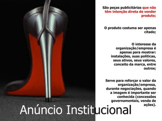 São peças publicitárias  que não têm intenção direta de vender produto; O produto costuma ser apenas citado; O interesse da organização/empresa é apenas para mostrar: instalações, suas políticas, seus ativos, seus valores, conceito da marca, entre outros; Serve para reforçar o valor da organização/empresa, durante negociações, quando a imagem é importante ser conhecida (concessões governamentais, venda de ações). Anúncio   Instit ucional   