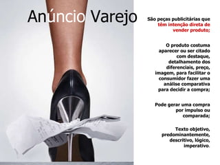 São peças publicitárias que  têm intenção direta de vender produto; O produto costuma aparecer ou ser citado com destaque, detalhamento dos diferenciais, preço, imagem, para facilitar o consumidor fazer uma análise comparativa para decidir a compra; Pode gerar uma compra por impulso ou comparada; Texto objetivo, predominantemente, descritivo, lógico, imperativo . An úncio  Varejo   