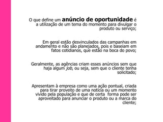 O que define um  anúncio de oportunidade  é a utilização de um tema do momento para divulgar o produto ou serviço; Em geral estão desvinculados das campanhas em andamento e não são planejados, pois e baseiam em fatos cotidianos, que estão na boca do povo; Geralmente, as agências criam esses anúncios sem que haja algum  job , ou seja, sem que o cliente tenha solicitado; Apresentam à empresa como uma ação pontual, criada para tirar proveito de uma notícia ou um momento vivido pela população e que de certa  forma pode ser aproveitado para anunciar o produto ou a marca do cliente; 