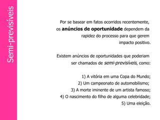 Por se basear em fatos ocorridos recentemente,  os  anúncios de oportunidade  dependem da  rapidez do processo para que gerem  impacto positivo. Existem anúncios de oportunidades que poderiam  ser chamados de  semi-previsíveis , como: 1) A vitória em uma Copa do Mundo; 2) Um campeonato de automobilismo;  3) A morte iminente de um artista famoso; 4) O nascimento do filho de alguma celebridade; 5) Uma eleição. Semi-previsíveis 