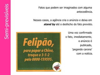 Fatos que podem ser imaginados com alguma  antecedência. Nesses casos, a agência cria o anúncio e deixa em  stand by   até o desfecho do fato previsto. Uma vez confirmado  o fato, imediatamente,  o anúncio é  publicado,  ‘ pegando carona’  com a notícia. Semi-previsíveis 