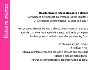 Oportunidades relevantes para o cliente 1) Aniversário de fundação da empresa (Nestlé 80 anos); 2) Aniversário de um produto (50 anos de Fusca); Nesses casos, é previsível que o cliente queira anunciar, e cabe a agência criar uma mensagem de impacto suficiente para gerar lembrança sobre anúncios que são, geralmente, frios. - Costumam ser  jobs  difíceis - A matéria é fria; - O tema raramente encontra eco entre pessoas que não estão ligadas à data de modo direto.  - Apenas os homenageados dão importância   ao tema. Datas relevantes 