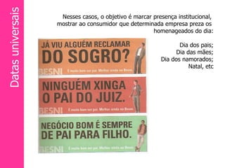 Nesses casos, o objetivo é marcar presença institucional,  mostrar ao consumidor que determinada empresa preza os  homenageados do dia: Dia dos pais; Dia das mães; Dia dos namorados; Natal, etc Datas universais 